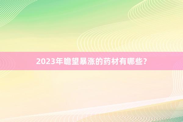 2023年瞻望暴涨的药材有哪些？